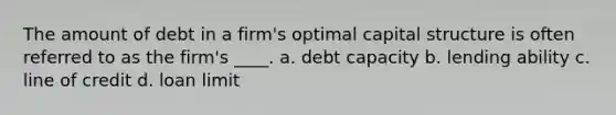 The amount of debt in a firm's optimal capital structure is often referred to as the firm's ____. a. debt capacity b. lending ability c. line of credit d. loan limit