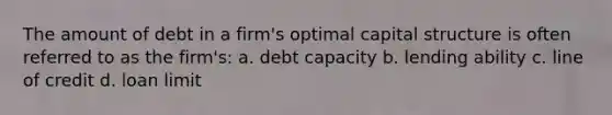 The amount of debt in a firm's optimal capital structure is often referred to as the firm's: a. debt capacity b. lending ability c. line of credit d. loan limit