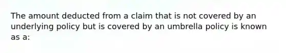 The amount deducted from a claim that is not covered by an underlying policy but is covered by an umbrella policy is known as a: