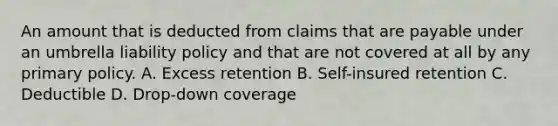 An amount that is deducted from claims that are payable under an umbrella liability policy and that are not covered at all by any primary policy. A. Excess retention B. Self-insured retention C. Deductible D. Drop-down coverage