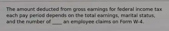 The amount deducted from gross earnings for federal income tax each pay period depends on the total earnings, marital status, and the number of ____ an employee claims on Form W-4.