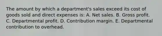 The amount by which a department's sales exceed its cost of goods sold and direct expenses is: A. Net sales. B. Gross profit. C. Departmental profit. D. Contribution margin. E. Departmental contribution to overhead.