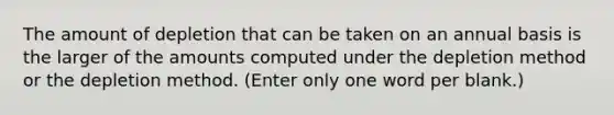 The amount of depletion that can be taken on an annual basis is the larger of the amounts computed under the depletion method or the depletion method. (Enter only one word per blank.)