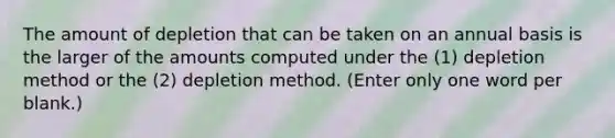 The amount of depletion that can be taken on an annual basis is the larger of the amounts computed under the (1) depletion method or the (2) depletion method. (Enter only one word per blank.)