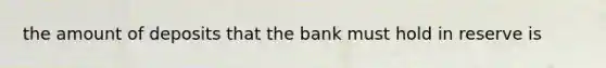 the amount of deposits that the bank must hold in reserve is