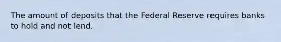 The amount of deposits that the Federal Reserve requires banks to hold and not lend.