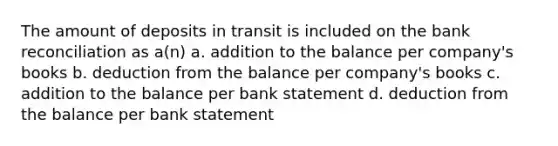 The amount of deposits in transit is included on the bank reconciliation as a(n) a. addition to the balance per company's books b. deduction from the balance per company's books c. addition to the balance per bank statement d. deduction from the balance per bank statement