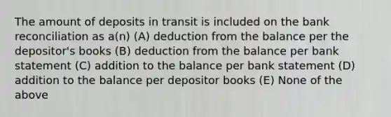 The amount of deposits in transit is included on the bank reconciliation as a(n) (A) deduction from the balance per the depositor's books (B) deduction from the balance per bank statement (C) addition to the balance per bank statement (D) addition to the balance per depositor books (E) None of the above