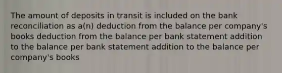 The amount of deposits in transit is included on the bank reconciliation as a(n) deduction from the balance per company's books deduction from the balance per bank statement addition to the balance per bank statement addition to the balance per company's books