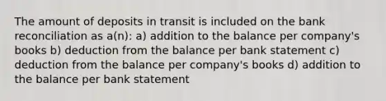 The amount of deposits in transit is included on the <a href='https://www.questionai.com/knowledge/kZ6GRlcQH1-bank-reconciliation' class='anchor-knowledge'>bank reconciliation</a> as a(n): a) addition to the balance per company's books b) deduction from the balance per bank statement c) deduction from the balance per company's books d) addition to the balance per bank statement