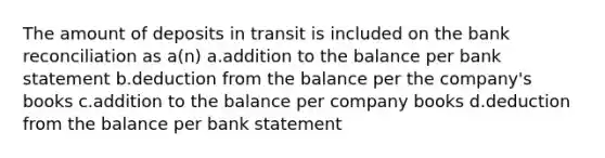 The amount of deposits in transit is included on the bank reconciliation as a(n) a.addition to the balance per bank statement b.deduction from the balance per the company's books c.addition to the balance per company books d.deduction from the balance per bank statement