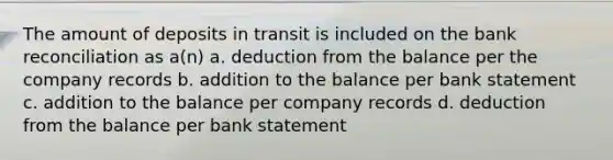 The amount of deposits in transit is included on the bank reconciliation as a(n) a. deduction from the balance per the company records b. addition to the balance per bank statement c. addition to the balance per company records d. deduction from the balance per bank statement