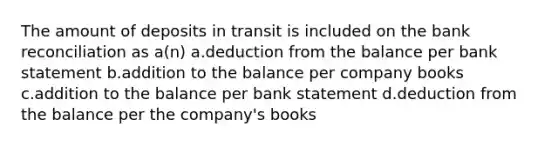 The amount of deposits in transit is included on the bank reconciliation as a(n) a.deduction from the balance per bank statement b.addition to the balance per company books c.addition to the balance per bank statement d.deduction from the balance per the company's books