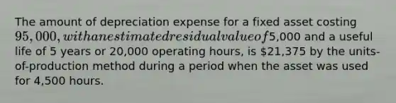 The amount of depreciation expense for a fixed asset costing 95,000, with an estimated residual value of5,000 and a useful life of 5 years or 20,000 operating hours, is 21,375 by the units-of-production method during a period when the asset was used for 4,500 hours.