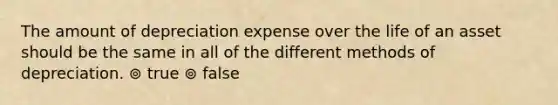 The amount of depreciation expense over the life of an asset should be the same in all of the different methods of depreciation. ⊚ true ⊚ false