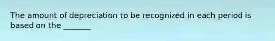 The amount of depreciation to be recognized in each period is based on the _______