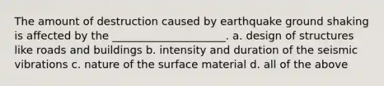 The amount of destruction caused by earthquake ground shaking is affected by the _____________________. a. design of structures like roads and buildings b. intensity and duration of the seismic vibrations c. nature of the surface material d. all of the above