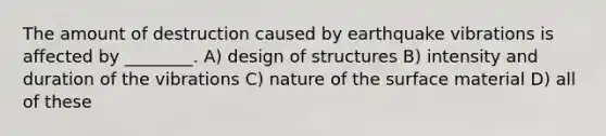 The amount of destruction caused by earthquake vibrations is affected by ________. A) design of structures B) intensity and duration of the vibrations C) nature of the surface material D) all of these