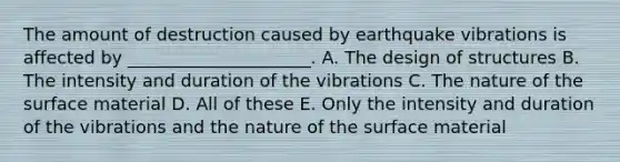 The amount of destruction caused by earthquake vibrations is affected by _____________________. A. The design of structures B. The intensity and duration of the vibrations C. The nature of the surface material D. All of these E. Only the intensity and duration of the vibrations and the nature of the surface material