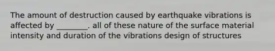 The amount of destruction caused by earthquake vibrations is affected by ________. all of these nature of the surface material intensity and duration of the vibrations design of structures