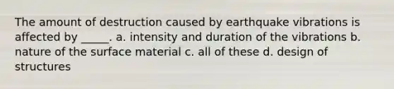 The amount of destruction caused by earthquake vibrations is affected by _____. a. intensity and duration of the vibrations b. nature of the surface material c. all of these d. design of structures