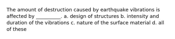 The amount of destruction caused by earthquake vibrations is affected by __________. a. design of structures b. intensity and duration of the vibrations c. nature of the surface material d. all of these