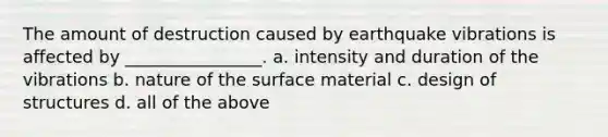 The amount of destruction caused by earthquake vibrations is affected by ________________. a. intensity and duration of the vibrations b. nature of the surface material c. design of structures d. all of the above