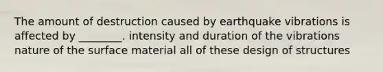 The amount of destruction caused by earthquake vibrations is affected by ________. intensity and duration of the vibrations nature of the surface material all of these design of structures