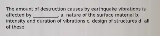 The amount of destruction causes by earthquake vibrations is affected by ___________. a. nature of the surface material b. intensity and duration of vibrations c. design of structures d. all of these