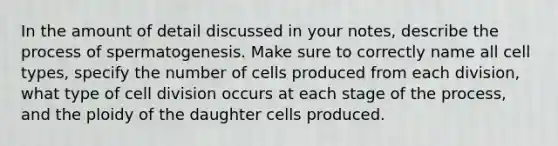 In the amount of detail discussed in your notes, describe the process of spermatogenesis. Make sure to correctly name all cell types, specify the number of cells produced from each division, what type of cell division occurs at each stage of the process, and the ploidy of the daughter cells produced.