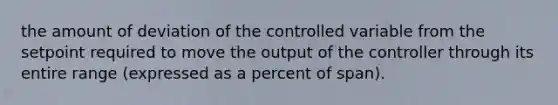 the amount of deviation of the controlled variable from the setpoint required to move the output of the controller through its entire range (expressed as a percent of span).