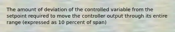 The amount of deviation of the controlled variable from the setpoint required to move the controller output through its entire range (expressed as 10 percent of span)