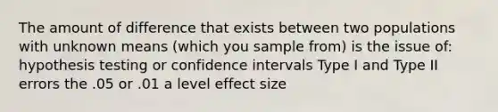 The amount of difference that exists between two populations with unknown means (which you sample from) is the issue of: hypothesis testing or confidence intervals Type I and Type II errors the .05 or .01 a level effect size