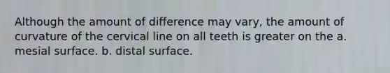 Although the amount of difference may vary, the amount of curvature of the cervical line on all teeth is greater on the a. mesial surface. b. distal surface.