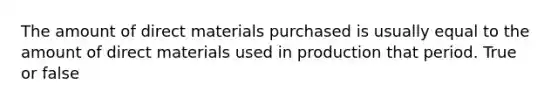 The amount of direct materials purchased is usually equal to the amount of direct materials used in production that period. True or false