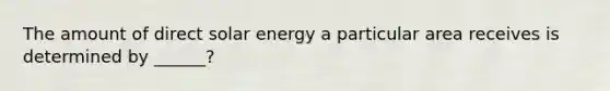 The amount of direct solar energy a particular area receives is determined by ______?