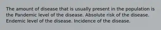 The amount of disease that is usually present in the population is the Pandemic level of the disease. Absolute risk of the disease. Endemic level of the disease. Incidence of the disease.