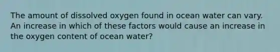 The amount of dissolved oxygen found in ocean water can vary. An increase in which of these factors would cause an increase in the oxygen content of ocean water?