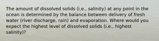 The amount of dissolved solids (i.e., salinity) at any point in the ocean is determined by the balance between delivery of fresh water (river discharge, rain) and evaporation. Where would you expect the highest level of dissolved solids (i.e., highest salinity)?