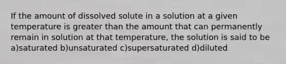 If the amount of dissolved solute in a solution at a given temperature is greater than the amount that can permanently remain in solution at that temperature, the solution is said to be a)saturated b)unsaturated c)supersaturated d)diluted