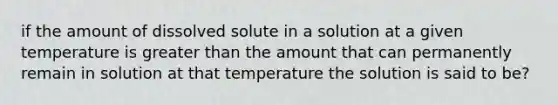 if the amount of dissolved solute in a solution at a given temperature is <a href='https://www.questionai.com/knowledge/ktgHnBD4o3-greater-than' class='anchor-knowledge'>greater than</a> the amount that can permanently remain in solution at that temperature the solution is said to be?