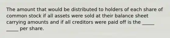 The amount that would be distributed to holders of each share of common stock if all assets were sold at their balance sheet carrying amounts and if all creditors were paid off is the _____ _____ per share.