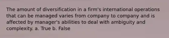 The amount of diversification in a firm's international operations that can be managed varies from company to company and is affected by manager's abilities to deal with ambiguity and complexity. a. True b. False