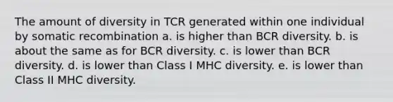 The amount of diversity in TCR generated within one individual by somatic recombination a. is higher than BCR diversity. b. is about the same as for BCR diversity. c. is lower than BCR diversity. d. is lower than Class I MHC diversity. e. is lower than Class II MHC diversity.