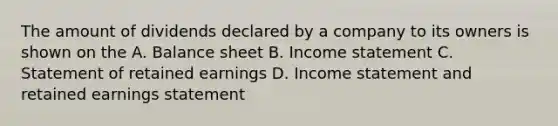 The amount of dividends declared by a company to its owners is shown on the A. Balance sheet B. Income statement C. Statement of retained earnings D. Income statement and retained earnings statement