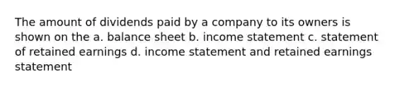 The amount of dividends paid by a company to its owners is shown on the a. balance sheet b. income statement c. statement of retained earnings d. income statement and retained earnings statement