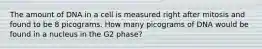 The amount of DNA in a cell is measured right after mitosis and found to be 8 picograms. How many picograms of DNA would be found in a nucleus in the G2 phase?