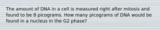 The amount of DNA in a cell is measured right after mitosis and found to be 8 picograms. How many picograms of DNA would be found in a nucleus in the G2 phase?