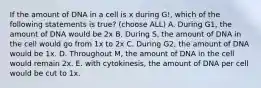 If the amount of DNA in a cell is x during G!, which of the following statements is true? (choose ALL) A. During G1, the amount of DNA would be 2x B. During S, the amount of DNA in the cell would go from 1x to 2x C. During G2, the amount of DNA would be 1x. D. Throughout M, the amount of DNA in the cell would remain 2x. E. with cytokinesis, the amount of DNA per cell would be cut to 1x.