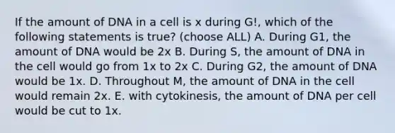 If the amount of DNA in a cell is x during G!, which of the following statements is true? (choose ALL) A. During G1, the amount of DNA would be 2x B. During S, the amount of DNA in the cell would go from 1x to 2x C. During G2, the amount of DNA would be 1x. D. Throughout M, the amount of DNA in the cell would remain 2x. E. with cytokinesis, the amount of DNA per cell would be cut to 1x.